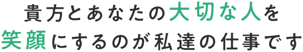 貴方とあなたの大切な人を 笑顔にするのが私達の仕事です